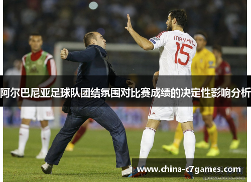 阿尔巴尼亚足球队团结氛围对比赛成绩的决定性影响分析 阿尔巴尼亚足球队团结氛围对比赛成绩的决定性影响分析